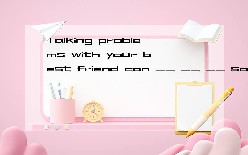Talking problems with your best friend can __ __ __ solve th