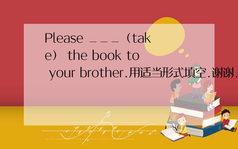 Please ___（take） the book to your brother.用适当形式填空.谢谢.