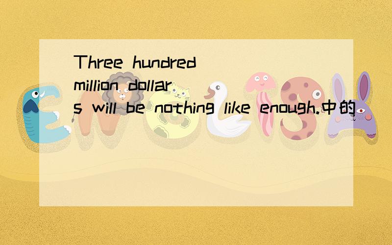 Three hundred million dollars will be nothing like enough.中的