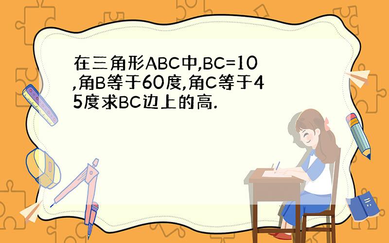 在三角形ABC中,BC=10,角B等于60度,角C等于45度求BC边上的高.