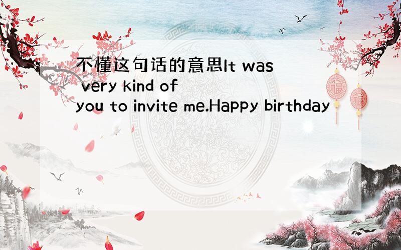 不懂这句话的意思It was very kind of you to invite me.Happy birthday