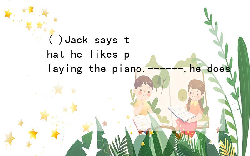 ( )Jack says that he likes playing the piano.------,he does