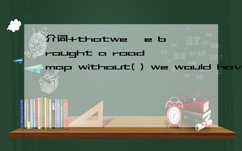 介词+thatwe `e brought a road map without( ) we would have los