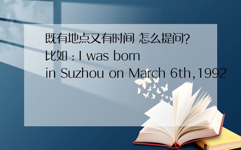 既有地点又有时间 怎么提问?比如：I was born in Suzhou on March 6th,1992