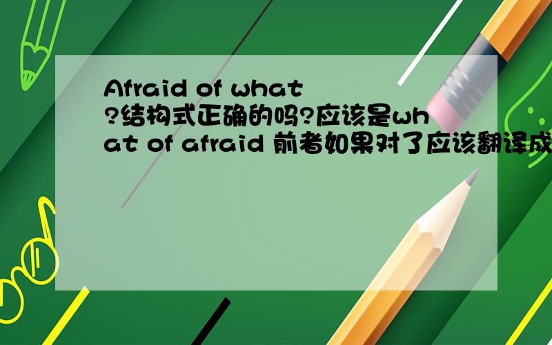 Afraid of what?结构式正确的吗?应该是what of afraid 前者如果对了应该翻译成怕什么吗?