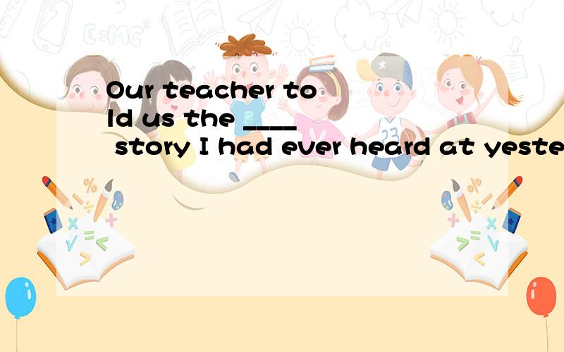Our teacher told us the ____ story I had ever heard at yeste