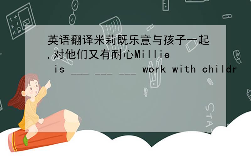 英语翻译米莉既乐意与孩子一起,对他们又有耐心Millie is ___ ___ ___ work with childr