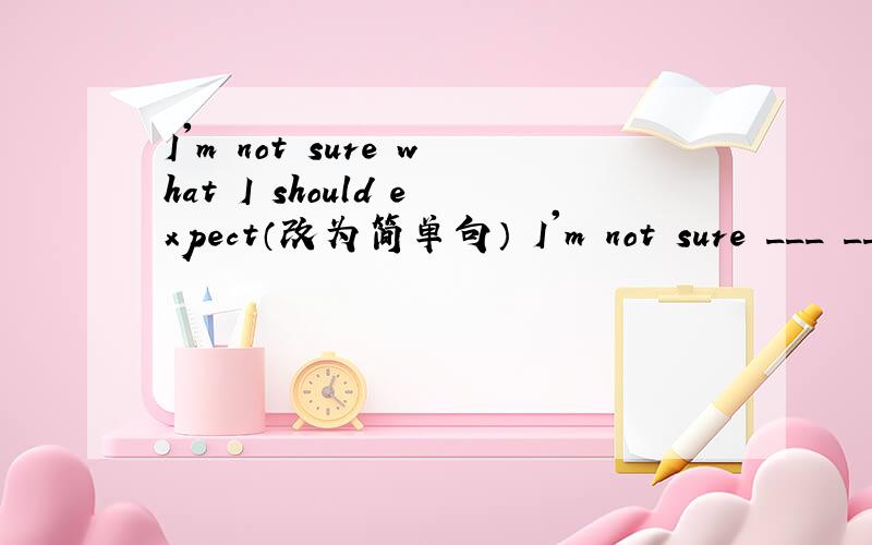I'm not sure what I should expect（改为简单句） I'm not sure ___ __