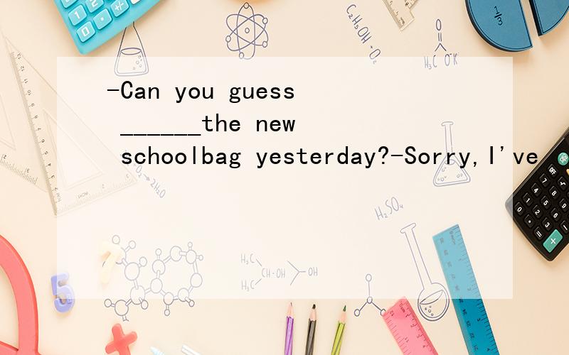 -Can you guess ______the new schoolbag yesterday?-Sorry,I've