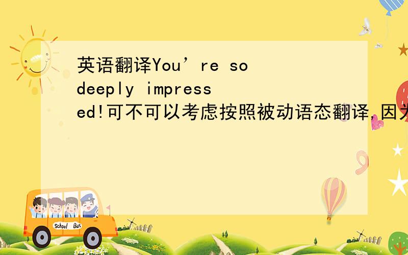 英语翻译You’re so deeply impressed!可不可以考虑按照被动语态翻译,因为这段话的语境是一个人去了
