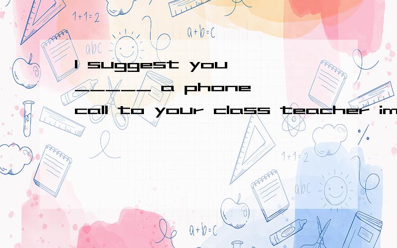 I suggest you _____ a phone call to your class teacher immed
