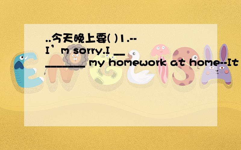 ..今天晚上要( )1.--I’m sorry.I _________ my homework at home--It