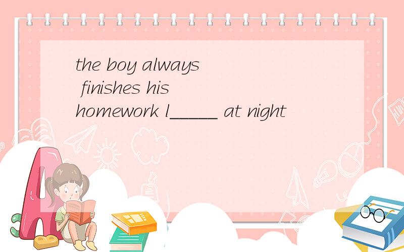 the boy always finishes his homework l_____ at night