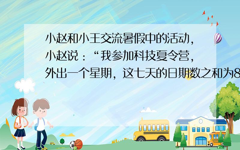 小赵和小王交流暑假中的活动，小赵说：“我参加科技夏令营，外出一个星期，这七天的日期数之和为84，你知道我是几号出去的吗”