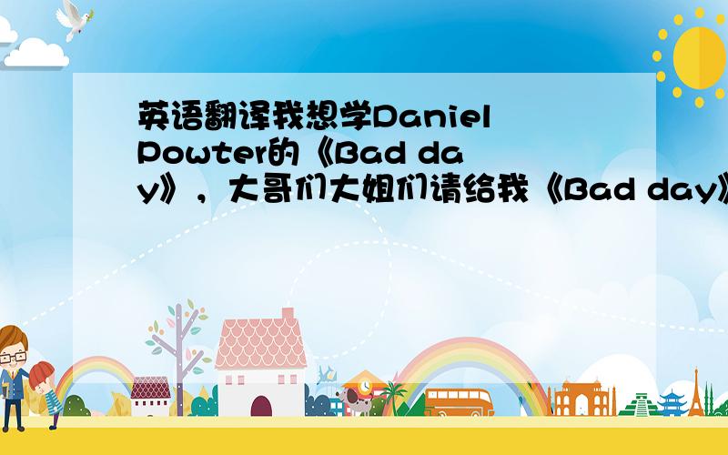 英语翻译我想学Daniel Powter的《Bad day》，大哥们大姐们请给我《Bad day》中英文翻译和，用汉字写