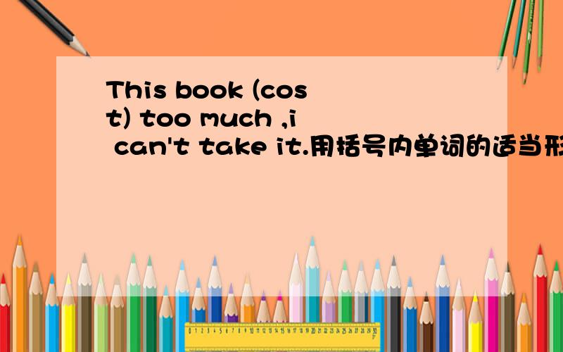 This book (cost) too much ,i can't take it.用括号内单词的适当形式填空,白送分