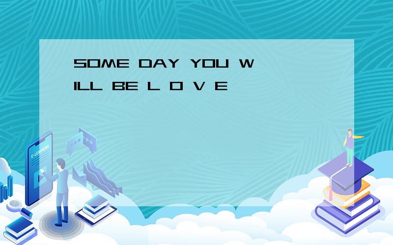 SOME DAY YOU WILL BE L O V E