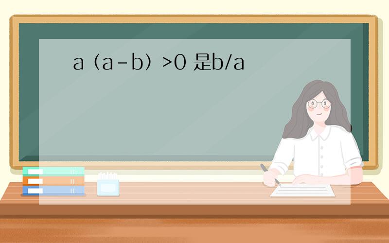 a（a-b）>0 是b/a