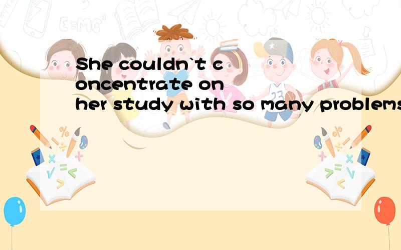 She couldn`t concentrate on her study with so many problems_