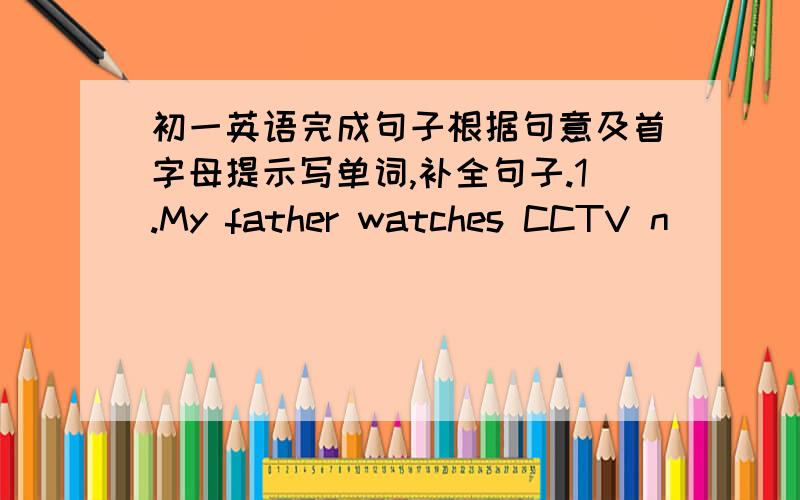 初一英语完成句子根据句意及首字母提示写单词,补全句子.1.My father watches CCTV n_______