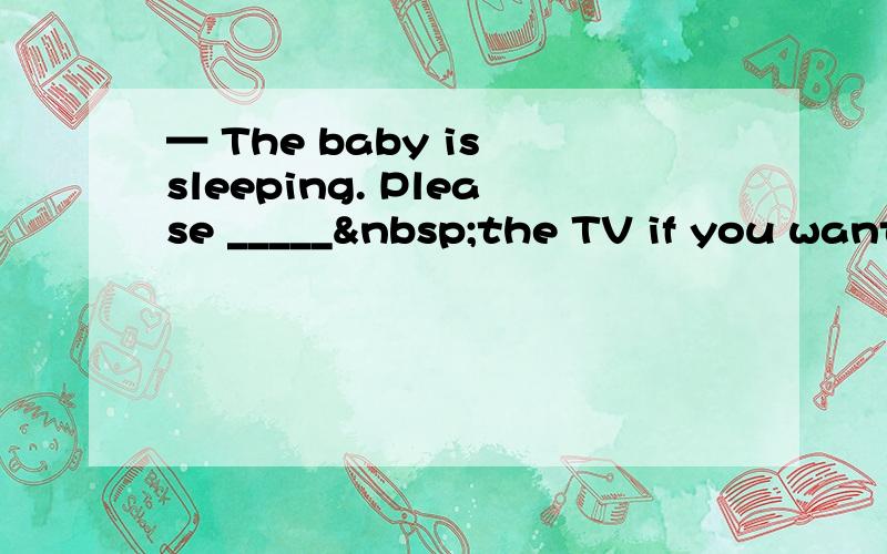 — The baby is sleeping. Please _____ the TV if you want