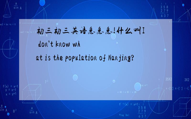 初三初三英语急急急!什么叫I don't know what is the population of Nanjing?