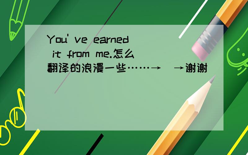 You' ve earned it from me.怎么翻译的浪漫一些……→_→谢谢