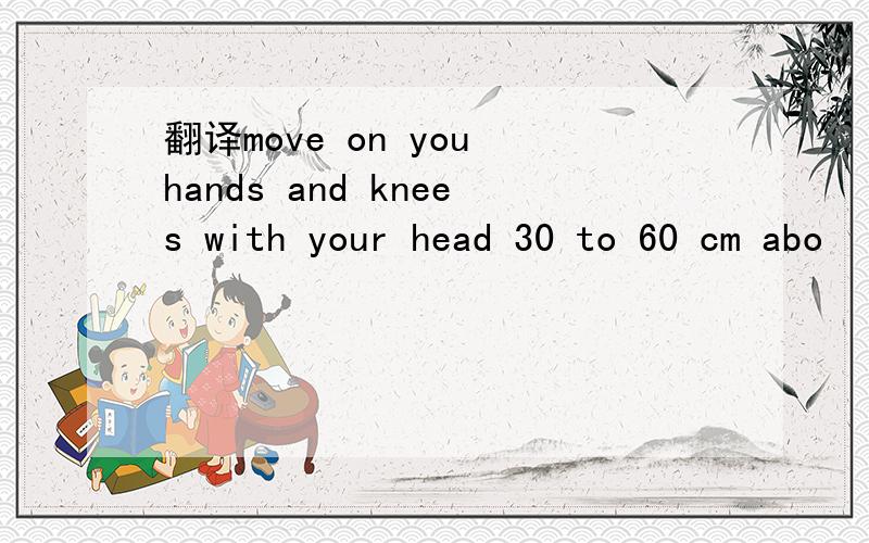 翻译move on you hands and knees with your head 30 to 60 cm abo