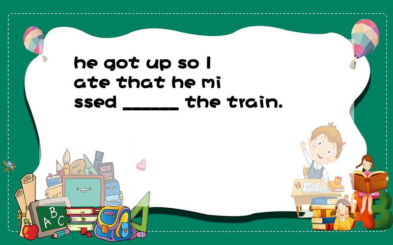 he got up so late that he missed ______ the train.