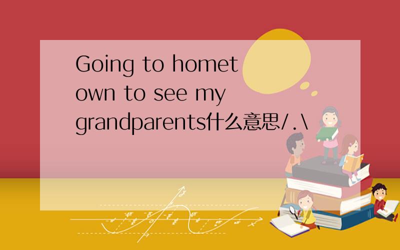 Going to hometown to see my grandparents什么意思/.\