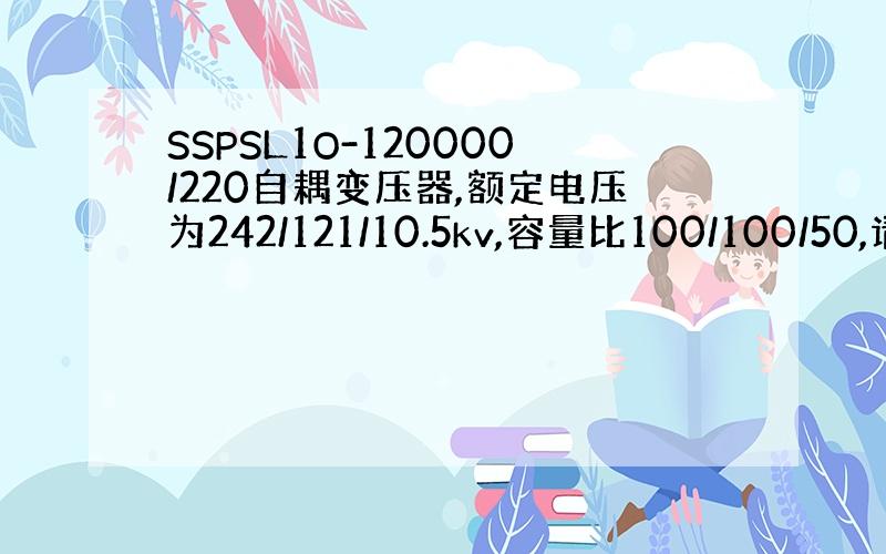 SSPSL1O-120000/220自耦变压器,额定电压为242/121/10.5kv,容量比100/100/50,请问