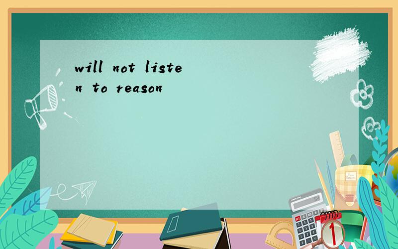 will not listen to reason