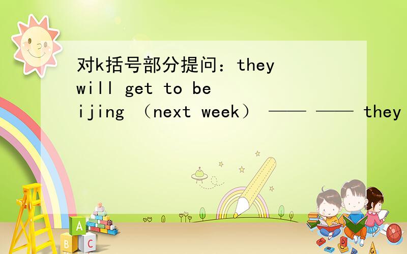 对k括号部分提问：they will get to beijing （next week） —— —— they get