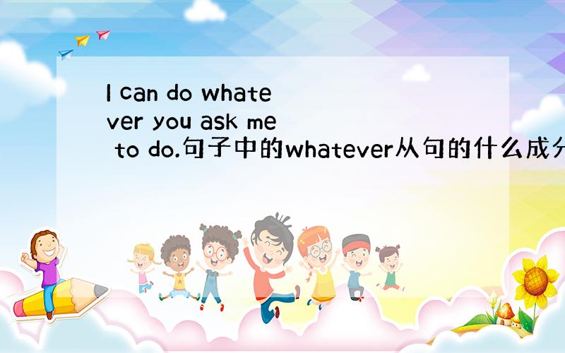 I can do whatever you ask me to do.句子中的whatever从句的什么成分?