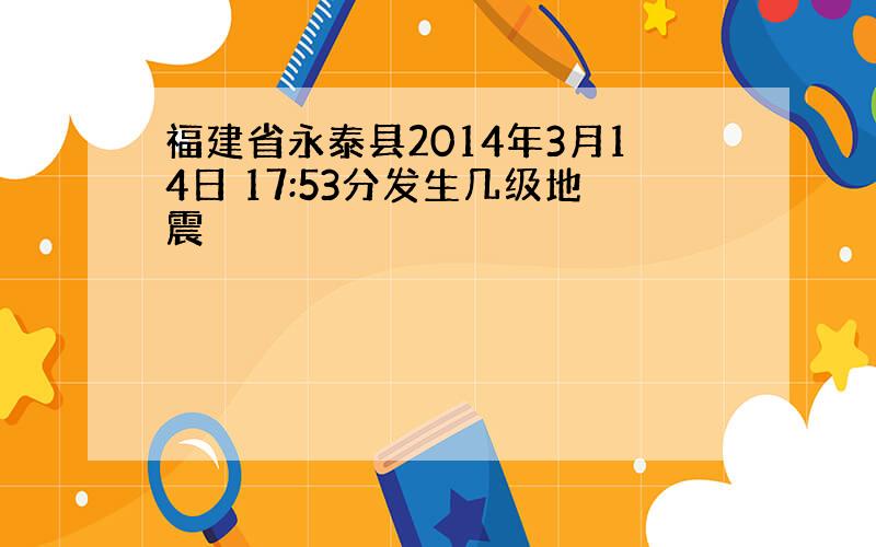 福建省永泰县2014年3月14日 17:53分发生几级地震