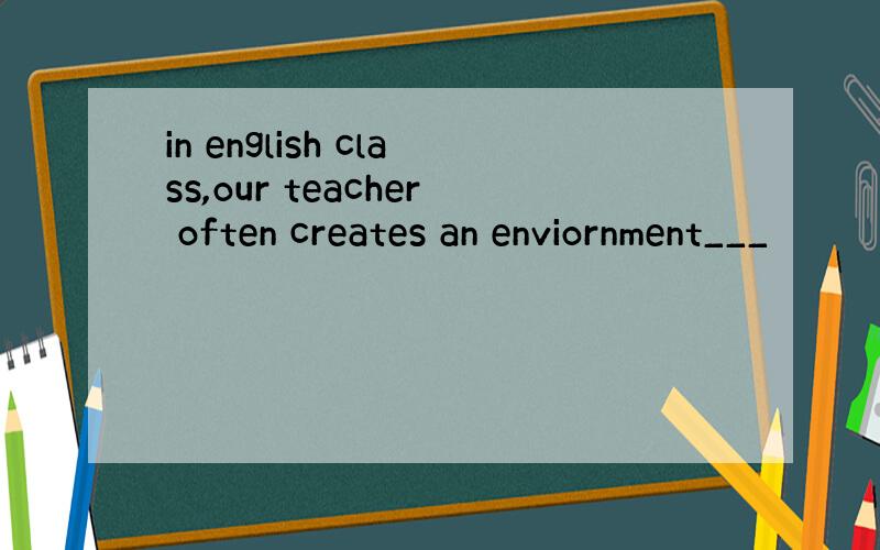in english class,our teacher often creates an enviornment___