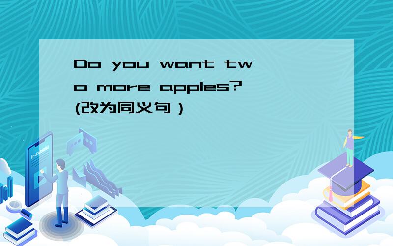Do you want two more apples?(改为同义句）