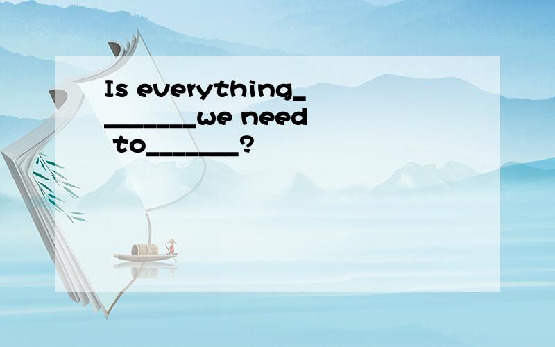 Is everything________we need to_______?