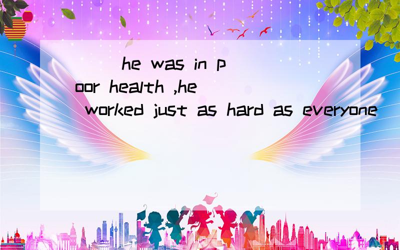 ( )he was in poor health ,he worked just as hard as everyone