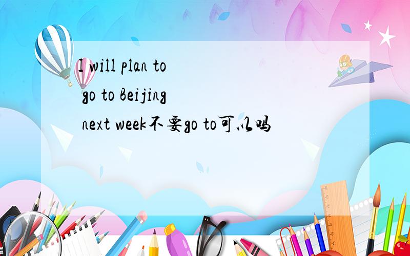 I will plan to go to Beijing next week不要go to可以吗