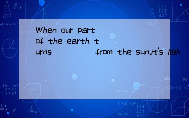 When our part of the earth turns ____ from the sun,it's ligh
