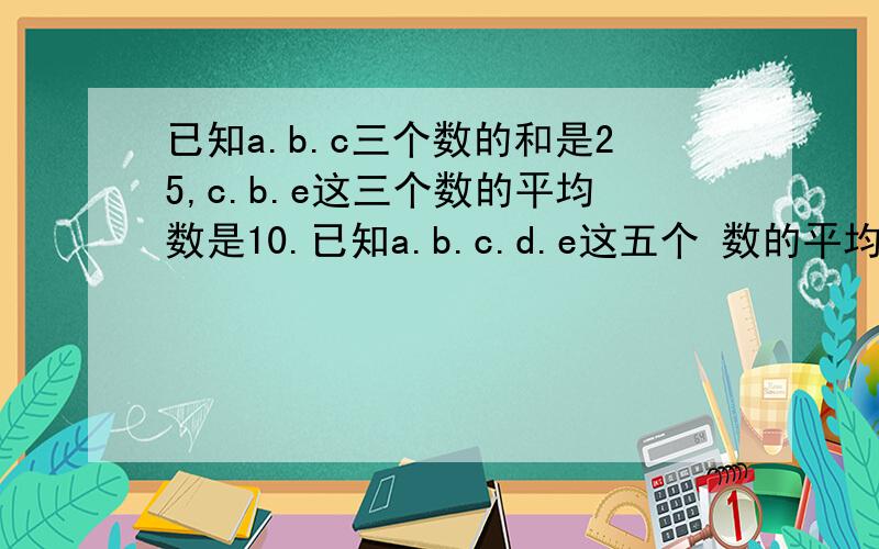 已知a.b.c三个数的和是25,c.b.e这三个数的平均数是10.已知a.b.c.d.e这五个 数的平均数是是9.求c是