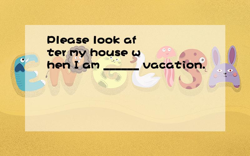 Please look after my house when I am ______ vacation.