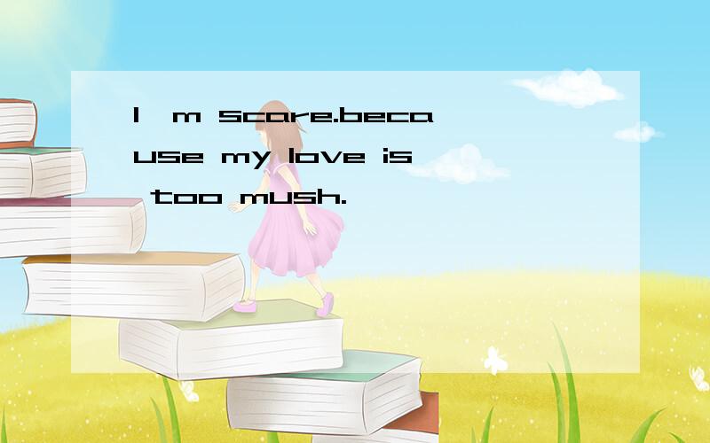 I'm scare.because my love is too mush.