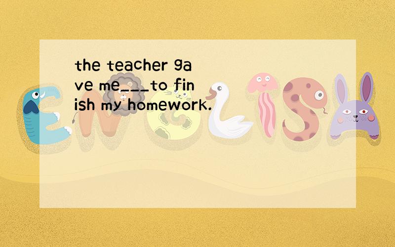the teacher gave me___to finish my homework.