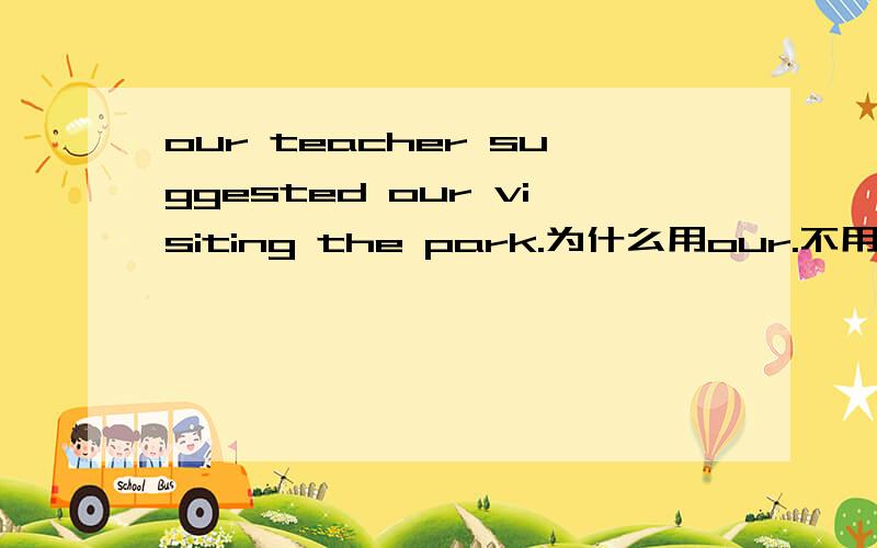 our teacher suggested our visiting the park.为什么用our.不用us?