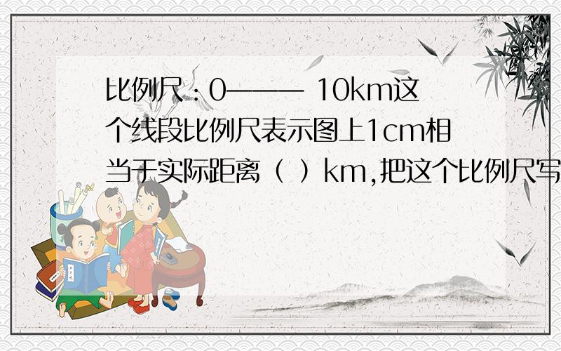 比例尺：0——— 10km这个线段比例尺表示图上1cm相当于实际距离（ ）km,把这个比例尺写成数值比例尺是