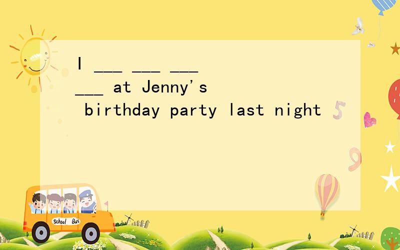I ___ ___ ___ ___ at Jenny's birthday party last night