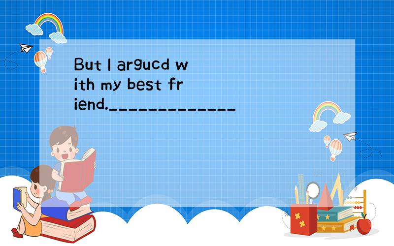 But I argucd with my best friend._____________
