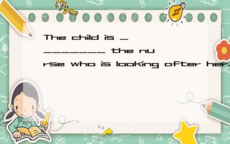 The child is ________ the nurse who is looking after her.